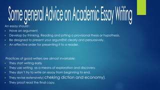 An essay should :
▶ Have an argument.
▶ Develop by thinking, Reading and jotting a provisional thesis or hypothesis.
▶ Be designed to present your argumENt clearly and persuasively.
▶ An effective order for presenting it to a reader.
Practices of good writers are almost invariable:
▶ They start writing early
▶ They use writing as a means of exploration and discovery.
▶ They don´t try to write an essay from beginning to end.
▶ They revise extensively( cheking diction and economy).
▶ They proof read the final copy.
 