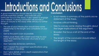Introdction:
A good introduction should identify your topic,
provide essential context , and indicate your
particular focus in the essay. It also needs to engage
your interests. A strong conclusión will provide a
sense of closure to the essay while stimulus to further
thought.
▶ The size of your introduction should bear some
relationship to the length and complexity of your
paper.
▶ Get to the point a son as possible.
▶ Follow youe thesis with a brief road map to your
essay that sketches the basic structure of your
argument .
▶ Don´t provide dictionary definitions.
▶ Don´t repeat the assignment specifications using
the profesor´s wording.
▶ Don´t give details and in-depth explanations thet
belong to the body
Conclusion:
▶ Is not merely a summary of the points ora re-
statement of the thesis.
▶ Involves critical thinking.
▶ Tries to convey some closing thoughts about
the larger implications of the argument.
▶ Broaden the focus a bit at the end of the
essay.
▶ The lenght of the conclusión should reflect
the lenght of the essay.
 