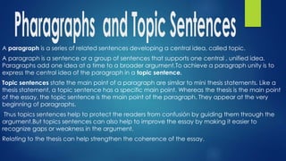 A paragraph is a series of related sentences developing a central idea, called topic.
A paragraph is a sentence or a group of sentences that supports one central , unified idea.
Paragraphs add one idea at a time to a broader argument.To achieve a paragraph unity is to
express the central idea of the paragraph in a topic sentence.
Topic sentences state the main point of a paragraph are similar to mini thesis statements. Like a
thesis statement, a topic sentence has a specific main point. Whereas the thesis is the main point
of the essay, the topic sentence is the main point of the paragraph. They appear at the very
beginning of paragraphs.
Thus topics sentences help to protect the readers from confusión by guiding them through the
argument.But topics sentences can also help to improve the essay by making it easier to
recognize gaps or weakness in the argument.
Relating to the thesis can help strengthen the coherence of the essay.
 