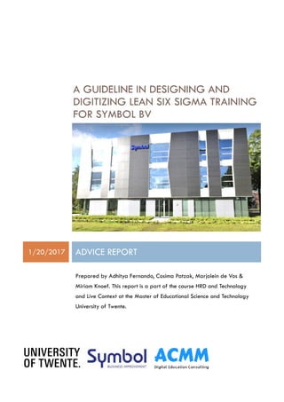 A GUIDELINE IN DESIGNING AND
DIGITIZING LEAN SIX SIGMA TRAINING
FOR SYMBOL BV
1/20/2017 ADVICE REPORT
Prepared by Adhitya Fernando, Cosima Patzak, Marjolein de Vos &
Miriam Knoef. This report is a part of the course HRD and Technology
and Live Context at the Master of Educational Science and Technology
University of Twente.
 