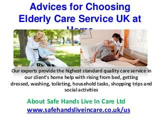 Advices for Choosing
Elderly Care Service UK at
Home
Our experts provide the highest standard quality care service in
our client's home help with rising from bed, getting
dressed, washing, toileting, household tasks, shopping trips and
social activities
About Safe Hands Live In Care Ltd
www.safehandsliveincare.co.uk/us
 