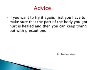  If you want to try it again, first you have to
make sure that the part of the body you got
hurt is healed and then you can keep trying
but with precautions
 By: Teacher Miguel
 