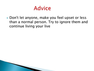  Don't let anyone, make you feel upset or less
than a normal person. Try to ignore them and
continue living your live
 