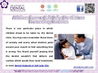 There is one particular place in which
  children dread to be taken to, the dental
  clinic. You may even remember those times
Advices from a Salt worry whenon Preventing Cavities
  of anxiety and Lake Dentist dentists poke
  around your mouth to find something that
  is wrong. You found yourself praying that
  the dentist wouldn’t find defects and
  cavities which would then need treatments
  or even dental implants in Salt Lake City.
                                                                                               dentalprosutah.com
         SALT LAKE CITY: 530 East 500 South, Salt Lake City, UT 84102 | PHONE: 801.747.8018 | FAX: 801.747.8001
           MURRAY: 292 East 3900 South Suite #7, Murray, UT 84107 | PHONE: 801.747.8015 | FAX: 801.261.7459
 