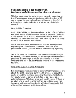 UNDERSTANDING CHILD PROTECTION:
(and some useful tips on dealing with your situation)
This is a basic guide for any members currently caught up in
the CP process and attempts to give an objective view of CP
and untangle the maze of professional interests. Hopefully it
will also help you to understand what you can do to help
yourself.
What is Child Protection:
Until 2004 Child Protection was defined by S.47 of the Children
Act, 1984 as the responsibility of any local authority (and their
social services department) to investigate where a child was
believed: to have been harmed; to be suffering harm; or likely
to suffer harm without intervention.
Since 2004 there has been countless policies and legislation
expanding the scope of child protection to include other
professional bodies (such as medical and voluntary agencies).
The main ideas are the same – that children who are likely to
be harmed, have been harmed, or are being harmed should be
protected but the scope of abuse has widened to include
emotional and other abuses that are difficult, if not impossible,
to prove.
Who is the Subject of Child Protection:
It is the biggest mistake made to believe that CP processes are
about the child – they are NOT! The CP process is about the
adults around the child and assessing them for potential risk.
Any adult, whether parent or not, has to be viewed as a
potential danger. This is an important point because if there is
an adult who is a risk to children then parent(s) who do not
intervene and who continue to allow that adult access to their
children then becomes a risk themselves!
1
 