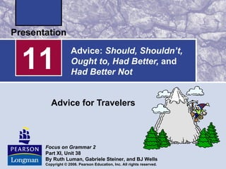 11
               Advice: Should, Shouldn’t,
               Ought to, Had Better, and
               Had Better Not


    Advice for Travelers



 Focus on Grammar 2
 Part XI, Unit 38
 By Ruth Luman, Gabriele Steiner, and BJ Wells
 Copyright © 2006. Pearson Education, Inc. All rights reserved.
 