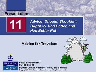 Advice: Should, Shouldn’t,
Ought to, Had Better, and
Had Better Not
Advice for Travelers
11
Focus on Grammar 2
Part XI, Unit 38
By Ruth Luman, Gabriele Steiner, and BJ Wells
Copyright © 2006. Pearson Education, Inc. All rights reserved.
 