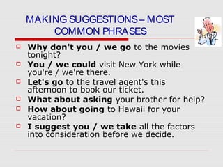 MAKING SUGGESTIONS– MOST
COMMON PHRASES
 Why don't you / we go to the movies
tonight?
 You / we could visit New York while
you're / we're there.
 Let's go to the travel agent's this
afternoon to book our ticket.
 What about asking your brother for help?
 How about going to Hawaii for your
vacation?
 I suggest you / we take all the factors
into consideration before we decide.
 