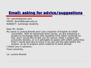 Email: asking for advice/suggestionsEmail: asking for advice/suggestions
TO: asmith@gmail.com
FROM: lbrandt@uade.edu.ar
SUBJECT: exchange students
Dear Mr. Smith,
My name is Lorena Brandt and I am a teacher of English at UADE
universtity. With an advanced level course, we are preparing a
project to exchange ideas with students from other countries on
line, and I would like to ask you for advice. Shall I contact the
university directly, or is it advisable to speak with UADE authorities
first? I would also like to know if we can use the labs before the
project, so as to prepare some material to send abroad.
I thank you in advance.
Yours sincerely,
Lic. Lorena Brandt
 