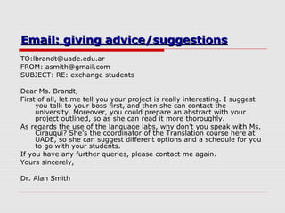 Email: giving advice/suggestionsEmail: giving advice/suggestions
TO:lbrandt@uade.edu.ar
FROM: asmith@gmail.com
SUBJECT: RE: exchange students
Dear Ms. Brandt,
First of all, let me tell you your project is really interesting. I suggest
you talk to your boss first, and then she can contact the
university. Moreover, you could prepare an abstract with your
project outlined, so as she can read it more thoroughly.
As regards the use of the language labs, why don’t you speak with Ms.
Cirauqui? She’s the coordinator of the Translation course here at
UADE, so she can suggest different options and a schedule for you
to go with your students.
If you have any further queries, please contact me again.
Yours sincerely,
Dr. Alan Smith
 
