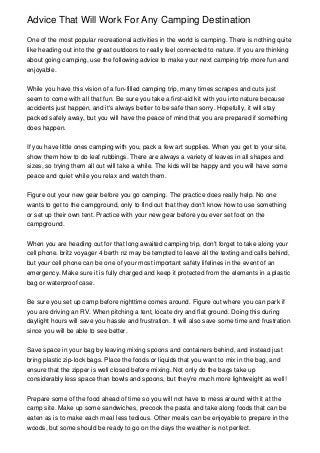 Advice That Will Work For Any Camping Destination
One of the most popular recreational activities in the world is camping. There is nothing quite
like heading out into the great outdoors to really feel connected to nature. If you are thinking
about going camping, use the following advice to make your next camping trip more fun and
enjoyable.
While you have this vision of a fun-filled camping trip, many times scrapes and cuts just
seem to come with all that fun. Be sure you take a first-aid kit with you into nature because
accidents just happen, and it's always better to be safe than sorry. Hopefully, it will stay
packed safely away, but you will have the peace of mind that you are prepared if something
does happen.
If you have little ones camping with you, pack a few art supplies. When you get to your site,
show them how to do leaf rubbings. There are always a variety of leaves in all shapes and
sizes, so trying them all out will take a while. The kids will be happy and you will have some
peace and quiet while you relax and watch them.
Figure out your new gear before you go camping. The practice does really help. No one
wants to get to the campground, only to find out that they don't know how to use something
or set up their own tent. Practice with your new gear before you ever set foot on the
campground.
When you are heading out for that long awaited camping trip, don't forget to take along your
cell phone. britz voyager 4 berth nz may be tempted to leave all the texting and calls behind,
but your cell phone can be one of your most important safety lifelines in the event of an
emergency. Make sure it is fully charged and keep it protected from the elements in a plastic
bag or waterproof case.
Be sure you set up camp before nighttime comes around. Figure out where you can park if
you are driving an RV. When pitching a tent, locate dry and flat ground. Doing this during
daylight hours will save you hassle and frustration. It will also save some time and frustration
since you will be able to see better.
Save space in your bag by leaving mixing spoons and containers behind, and instead just
bring plastic zip-lock bags. Place the foods or liquids that you want to mix in the bag, and
ensure that the zipper is well closed before mixing. Not only do the bags take up
considerably less space than bowls and spoons, but they're much more lightweight as well!
Prepare some of the food ahead of time so you will not have to mess around with it at the
camp site. Make up some sandwiches, precook the pasta and take along foods that can be
eaten as is to make each meal less tedious. Other meals can be enjoyable to prepare in the
woods, but some should be ready to go on the days the weather is not perfect.
 
