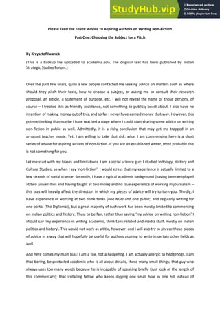 Please Feed the Foxes: Advice to Aspiring Authors on Writing Non-Fiction
Part One: Choosing the Subject for a Pitch
By Krzysztof Iwanek
(This is a backup file uploaded to academia.edu. The original text has been published by Indian
Strategic Studies Forum.)
Over the past few years, quite a few people contacted me seeking advice on matters such as where
should they pitch their texts, how to choose a subject, or asking me to consult their research
proposal, an article, a statement of purpose, etc. I will not reveal the name of those persons, of
course – I treated this as friendly assistance, not something to publicly boast about. I also have no
intention of making money out of this, and so far I never have earned money that way. However, this
got me thinking that maybe I have reached a stage where I could start sharing some advice on writing
non-fiction in public as well. Admittedly, it is a risky conclusion that may get me trapped in an
arrogant teacher mode. Yet, I am willing to take that risk: what I am commencing here is a short
series of advice for aspiring writers of non-fiction. If you are an established writer, most probably this
is not something for you.
Let me start with my biases and limitations. I am a social science guy: I studied Indology, History and
Culture Studies, so when I say ‘non-fiction’, I would stress that my experience is actually limited to a
few strands of social science. Secondly, I have a typical academic background (having been employed
at two universities and having taught at two more) and no true experience of working in journalism –
this bias will heavily affect the direction in which my pieces of advice will try to turn you. Thirdly, I
have experience of working at two think tanks (one NGO and one public) and regularly writing for
one portal (The Diplomat), but a great majority of such work has been mostly limited to commenting
on Indian politics and history. Thus, to be fair, rather than saying ‘my advice on writing non-fiction’ I
should say ‘my experience in writing academic, think tank-related and media stuff, mostly on Indian
politics and history’. This would not work as a title, however, and I will also try to phrase these pieces
of advice in a way that will hopefully be useful for authors aspiring to write in certain other fields as
well.
And here comes my main bias: I am a fox, not a hedgehog. I am actually allergic to hedgehogs. I am
that boring, bespectacled academic who is all about details, those many small things; that guy who
always uses too many words because he is incapable of speaking briefly (just look at the length of
this commentary); that irritating fellow who keeps digging one small hole in one hill instead of
 