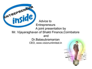 Advice to
                 Entrepreneurs
                 A joint presentation by
Mr. Vijayaraghavan of Shakti Finance,Coimbatore
                       and
              Dr.Balasubramanian
            CEO, www.visionunlimited.in
 