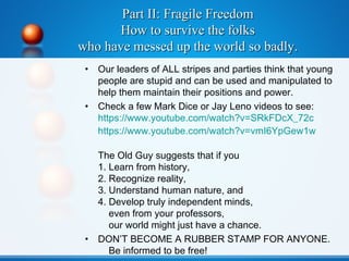 Part II: Fragile FreedomPart II: Fragile Freedom
How to survive the folksHow to survive the folks
who have messed up the world so badly.who have messed up the world so badly.
• Our leaders of ALL stripes and parties think that young
people are stupid and can be used and manipulated to
help them maintain their positions and power.
• Check a few Mark Dice or Jay Leno videos to see:
https://www.youtube.com/watch?v=SRkFDcX_72c
https://www.youtube.com/watch?v=vmI6YpGew1w
The Old Guy suggests that if you
1. Learn from history,
2. Recognize reality,
3. Understand human nature, and
4. Develop truly independent minds,
even from your professors,
our world might just have a chance.
• DON’T BECOME A RUBBER STAMP FOR ANYONE.
Be informed to be free!
 
