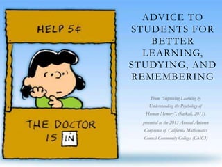 ADVICE TO
STUDENTS FOR
BETTER
LEARNING,
STUDYING, AND
REMEMBERING
From “Improving Learning by
Understanding the Psychology of
Human Memory”, (Saikali, 2013),
presented at the 2013 Annual Autumn
Conference of California Mathematics
Council Community Colleges (CMC3)
 