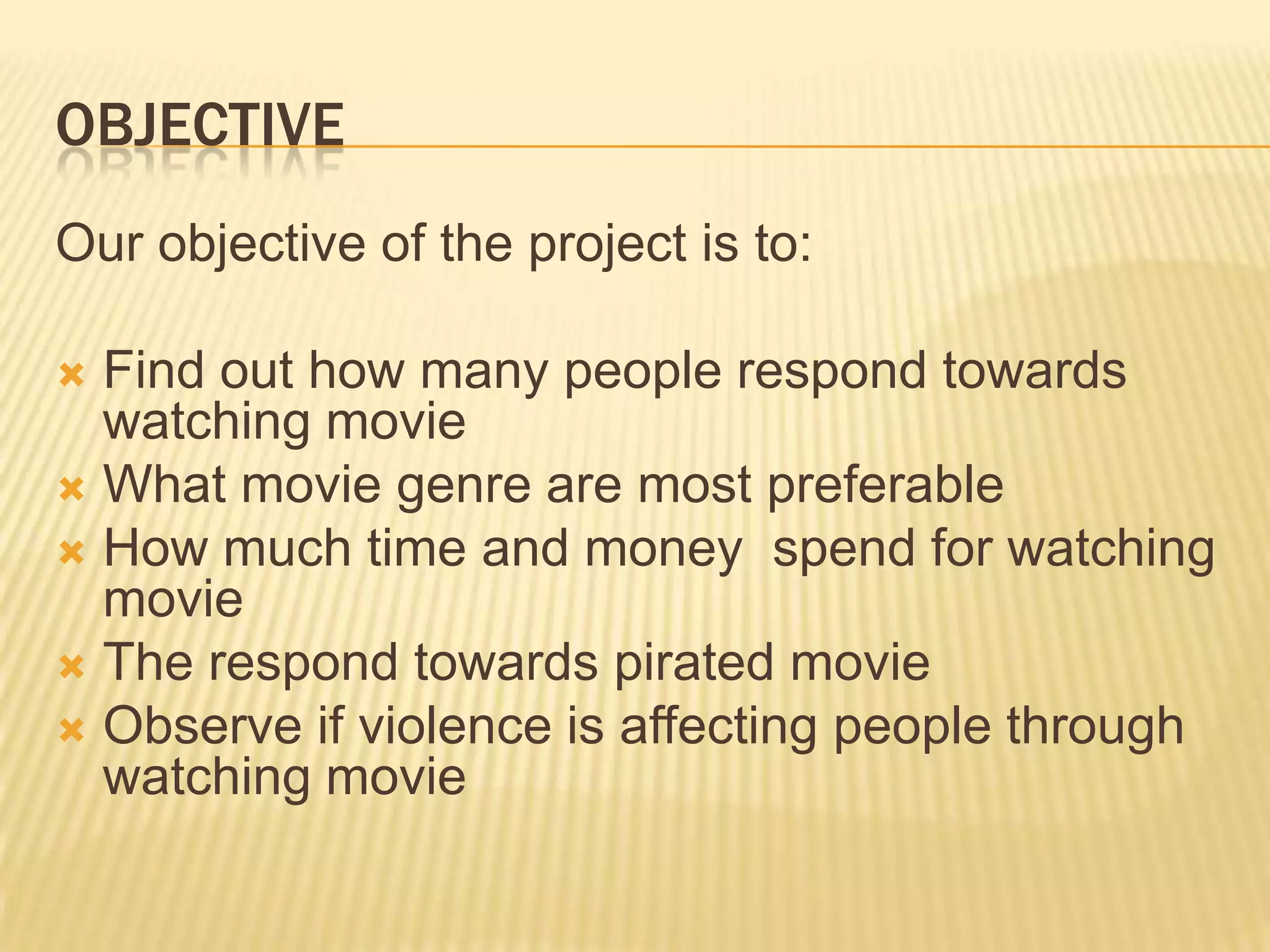 OBJECTIVE
Our objective of the project is to:

 Find out how many people respond towards
  watching movie
 What movie genre are most preferable
 How much time and money spend for watching
  movie
 The respond towards pirated movie
 Observe if violence is affecting people through
  watching movie
 