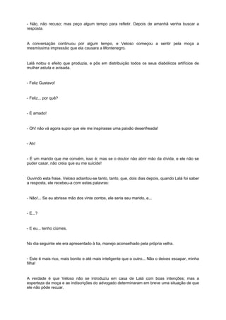 - Não, não recuso; mas peço algum tempo para refletir. Depois de amanhã venha buscar a
resposta.
A conversação continuou por algum tempo, e Veloso começou a sentir pela moça a
mesmíssima impressão que ela causara a Montenegro.
Lalá notou o efeito que produzia, e pôs em distribuição todos os seus diabólicos artifícios de
mulher astuta e avisada.
- Feliz Gustavo!
- Feliz... por quê?
- É amado!
- Oh! não vá agora supor que ele me inspirasse uma paixão desenfreada!
- Ah!
- É um marido que me convém, isso é; mas se o doutor não abrir mão da dívida, e ele não se
puder casar, não creia que eu me suicide!
Ouvindo esta frase, Veloso adiantou-se tanto, tanto, que, dois dias depois, quando Lalá foi saber
a resposta, ele recebeu-a com estas palavras:
- Não!... Se eu abrisse mão dos vinte contos, ele seria seu marido, e...
- E...?
- E eu... tenho ciúmes.
No dia seguinte ele era apresentado à tia, manejo aconselhado pela própria velha.
- Este é mais rico, mais bonito e até mais inteligente que o outro... Não o deixes escapar, minha
filha!
A verdade é que Veloso não se introduziu em casa de Lalá com boas intenções; mas a
esperteza da moça e as indiscrições do advogado determinaram em breve uma situação de que
ele não pôde recuar.
 