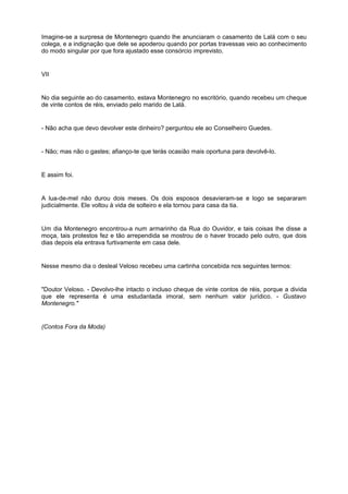Imagine-se a surpresa de Montenegro quando lhe anunciaram o casamento de Lalá com o seu
colega, e a indignação que dele se apoderou quando por portas travessas veio ao conhecimento
do modo singular por que fora ajustado esse consórcio imprevisto.
VII
No dia seguinte ao do casamento, estava Montenegro no escritório, quando recebeu um cheque
de vinte contos de réis, enviado pelo marido de Lalá.
- Não acha que devo devolver este dinheiro? perguntou ele ao Conselheiro Guedes.
- Não; mas não o gastes; afianço-te que terás ocasião mais oportuna para devolvê-lo.
E assim foi.
A lua-de-mel não durou dois meses. Os dois esposos desavieram-se e logo se separaram
judicialmente. Ele voltou à vida de solteiro e ela tornou para casa da tia.
Um dia Montenegro encontrou-a num armarinho da Rua do Ouvidor, e tais coisas lhe disse a
moça, tais protestos fez e tão arrependida se mostrou de o haver trocado pelo outro, que dois
dias depois ela entrava furtivamente em casa dele.
Nesse mesmo dia o desleal Veloso recebeu uma cartinha concebida nos seguintes termos:
"Doutor Veloso. - Devolvo-lhe intacto o incluso cheque de vinte contos de réis, porque a divida
que ele representa é uma estudantada imoral, sem nenhum valor jurídico. - Gustavo
Montenegro."
(Contos Fora da Moda)
 