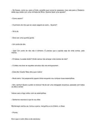 - Se fosses, como eu, para a Corte, acredito que nunca te casasses; mas vais para o Desterro:
estás aqui estás com uma ninhada de filhos. Queres fazer uma aposta?
- Como assim?
- O primeiro de nós que se casar pagará ao outro... Quanto?
- Vê tu lá.
- Deve ser uma quantia gorda.
- Um conto de réis.
- Upa! Um conto de réis não é dinheiro. É preciso que a aposta seja de vinte contos, pelo
menos.
- Ó Veloso, tu estás doido? Onde vamos nós arranjar vinte contos de réis?
- O diabo nos leve se aqueles canudos não nos enriquecerem
- Está dito! Aceito! Mas olha que é sério!
- Muito sério. Vai preparando papel e tinta enquanto vou comprar duas estampilhas.
- Sim, senhor! Quero o preto no branco! Há de ser uma obrigação recíproca, passada com todos
os efes e erres!
Veloso saiu e logo voltou com as estampilhas.
- Senta-te e escreve o que te vou ditar.
Montenegro sentou-se, tomou a pena, mergulhou-a no tinteiro, e disse:
- Pronto.
Eis o que o outro ditou e ele escreveu:
 