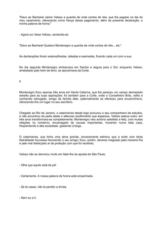 "Devo ao Bacharel Jaime Veloso a quantia de vinte contos de réis, que lhe pagarei no dia do
meu casamento, oferecendo como fiança desse pagamento, além da presente declaração, a
minha palavra de honra."
- Agora eu! disse Veloso, sentando-se:
"Devo ao Bacharel Gustavo Montenegro a quantia de vinte contos de réis... etc."
As declarações foram estampilhadas, datadas e assinadas, ficando cada um com a sua.
No dia seguinte Montenegro embarcava em Santos e seguia para o Sul, enquanto Veloso,
arrebatado pelo trem de ferro, se aproximava da Corte.
II
Montenegro ficou apenas três anos em Santa Catarina, que lhe pareceu um campo demasiado
estreito para as suas aspirações: foi também para a Corte, onde o Conselheiro Brito, velho e
conhecido advogado, amigo da família dele, paternalmente se ofereceu para encaminhá-lo,
oferecendo-lhe um lugar no seu escritório.
Chegado ao Rio de Janeiro, o catarinense desde logo procurou o seu companheiro de estudos,
e não encontrou da parte deste o afetuoso acolhimento que esperava. Veloso estava outro: em
três anos transformara-se completamente. Montenegro veio achá-lo satisfeito e feliz, com muitas
relações no comércio, encarregado de causas importantes, morando numa bela casa,
freqüentando a alta sociedade, gastando à larga.
O catarinense, que tinha uma alma grande, sinceramente estimou que a sorte com tanta
liberalidade houvesse favorecido o seu amigo; ficou, porém, deveras magoado pela maneira fria
e pelo mal disfarçado ar de proteção com que foi recebido.
Veloso não se demorou muito em falar-lhe da aposta de São Paulo.
- Olha que aquilo está de pé!
- Certamente. A nossa palavra de honra está empenhada.
- Se te casas, não te perdôo a dívida.
- Nem eu a ti.
 