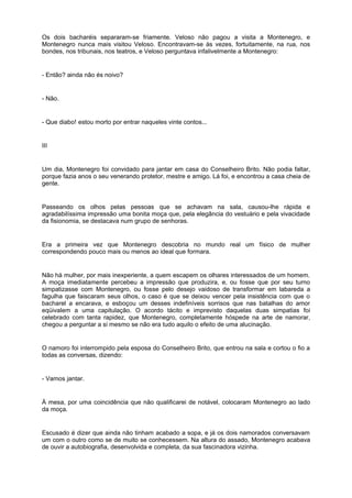 Os dois bacharéis separaram-se friamente. Veloso não pagou a visita a Montenegro, e
Montenegro nunca mais visitou Veloso. Encontravam-se às vezes, fortuitamente, na rua, nos
bondes, nos tribunais, nos teatros, e Veloso perguntava infalivelmente a Montenegro:
- Então? ainda não és noivo?
- Não.
- Que diabo! estou morto por entrar naqueles vinte contos...
III
Um dia, Montenegro foi convidado para jantar em casa do Conselheiro Brito. Não podia faltar,
porque fazia anos o seu venerando protetor, mestre e amigo. Lá foi, e encontrou a casa cheia de
gente.
Passeando os olhos pelas pessoas que se achavam na sala, causou-lhe rápida e
agradabilíssima impressão uma bonita moça que, pela elegância do vestuário e pela vivacidade
da fisionomia, se destacava num grupo de senhoras.
Era a primeira vez que Montenegro descobria no mundo real um físico de mulher
correspondendo pouco mais ou menos ao ideal que formara.
Não há mulher, por mais inexperiente, a quem escapem os olhares interessados de um homem.
A moça imediatamente percebeu a impressão que produzira, e, ou fosse que por seu turno
simpatizasse com Montenegro, ou fosse pelo desejo vaidoso de transformar em labareda a
fagulha que faiscaram seus olhos, o caso é que se deixou vencer pela insistência com que o
bacharel a encarava, e esboçou um desses indefiníveis sorrisos que nas batalhas do amor
eqüivalem a uma capitulação. O acordo tácito e imprevisto daquelas duas simpatias foi
celebrado com tanta rapidez, que Montenegro, completamente hóspede na arte de namorar,
chegou a perguntar a si mesmo se não era tudo aquilo o efeito de uma alucinação.
O namoro foi interrompido pela esposa do Conselheiro Brito, que entrou na sala e cortou o fio a
todas as conversas, dizendo:
- Vamos jantar.
À mesa, por uma coincidência que não qualificarei de notável, colocaram Montenegro ao lado
da moça.
Escusado é dizer que ainda não tinham acabado a sopa, e já os dois namorados conversavam
um com o outro como se de muito se conhecessem. Na altura do assado, Montenegro acabava
de ouvir a autobiografia, desenvolvida e completa, da sua fascinadora vizinha.
 