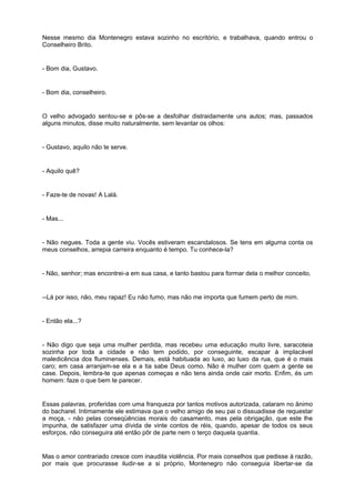 Nesse mesmo dia Montenegro estava sozinho no escritório, e trabalhava, quando entrou o
Conselheiro Brito.
- Bom dia, Gustavo.
- Bom dia, conselheiro.
O velho advogado sentou-se e pôs-se a desfolhar distraidamente uns autos; mas, passados
alguns minutos, disse muito naturalmente, sem levantar os olhos:
- Gustavo, aquilo não te serve.
- Aquilo quê?
- Faze-te de novas! A Lalá.
- Mas...
- Não negues. Toda a gente viu. Vocês estiveram escandalosos. Se tens em alguma conta os
meus conselhos, arrepia carreira enquanto é tempo. Tu conhece-la?
- Não, senhor; mas encontrei-a em sua casa, e tanto bastou para formar dela o melhor conceito.
--Lá por isso, não, meu rapaz! Eu não fumo, mas não me importa que fumem perto de mim.
- Então ela...?
- Não digo que seja uma mulher perdida, mas recebeu uma educação muito livre, saracoteia
sozinha por toda a cidade e não tem podido, por conseguinte, escapar á implacável
maledicência dos fluminenses. Demais, está habituada ao luxo, ao luxo da rua, que é o mais
caro; em casa arranjam-se ela e a tia sabe Deus como. Não é mulher com quem a gente se
case. Depois, lembra-te que apenas começas e não tens ainda onde cair morto. Enfim, és um
homem: faze o que bem te parecer.
Essas palavras, proferidas com uma franqueza por tantos motivos autorizada, calaram no ânimo
do bacharel. Intimamente ele estimava que o velho amigo de seu pai o dissuadisse de requestar
a moça, - não pelas conseqüências morais do casamento, mas pela obrigação, que este lhe
impunha, de satisfazer uma dívida de vinte contos de réis, quando, apesar de todos os seus
esforços, não conseguira até então pôr de parte nem o terço daquela quantia.
Mas o amor contrariado cresce com inaudita violência. Por mais conselhos que pedisse à razão,
por mais que procurasse iludir-se a si próprio, Montenegro não conseguia libertar-se da
 