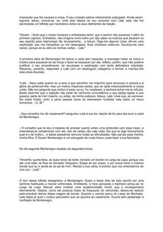 impressão que lhe causara a moça. O seu coração estava inteiramente subjugado. Ainda assim,
lograria, talvez, vencer-se, se, vinte dias depois do seu encontro com Lalá, esta não lhe
escrevesse um bilhete que neutralizou todos os seus elementos de reação.
"Doutor. - Sinto que o nosso romance o enfastiasse tanto, que o senhor não quisesse ir além do
primeiro capítulo. Entretanto, não imagina como sofro por não saber os motivos que atuaram no
seu espírito para interromper tão bruscamente... a leitura. Diga-me alguma coisa, dê-me uma
explicação que me tranqüilize ou me desengane. Esta incerteza mata-me. Escreva-me sem
receio, porque só eu abro as minhas cartas. - Lalá."
A primeira idéia de Montenegro foi deixar a carta sem resposta, e empregar todos os meios e
modos para esquecer-se da moça e fazer-se esquecer por ela; refletiu, porém, que não poderia
justificar o seu procedimento, se recusasse a explicação com tanta delicadeza solicitada.
Resolveu, portanto, responder a Lalá com um desengano categórico e formal, e mandou-lhe
esta pílula dourada:
"Lalá. - Deus sabe quanto eu a amo e que sacrifício me imponho para renunciar à ventura e á
glória de pertencer-lhe; mas um motivo imperioso existe, que se opõe inexoravelmente á nossa
união. Não me pergunte que motivo é esse; se eu 1h0 revelasse, a senhora achar-me-ia ridículo.
Basta dizer-lhe que a objeção não parte de nenhuma circunstância a que esteja ligada a sua
pessoa; parte de mim mesmo, ou antes, da minha pobreza. Adeus, Lalá; creia que, ao escrever-
lhe estas linhas, sinto a pena pesada como se estivessem fundidos nela todos os meus
tormentos. - G. M."
- Que conselho me dá vossemecê? perguntou Lalá à sua tia, depois de ler para ela ouvir a carta
de Montenegro.
- O conselho que te dou é tratares de arranjar quanto antes uma entrevista com esse moço, e
entenderes-te verbalmente com ele. Isto de cartas não vale nada. Ele que te diga francamente
qual é o tal motivo... e talvez possamos remover todas as dificuldades. Não percas esse marido,
minha filha. O Doutor Montenegro é um advogado de muito futuro; pode fazer a tua felicidade.
No dia seguinte Montenegro recebeu as seguintes linhas:
"Amanhã, quinta-feira, às duas horas da tarde, tomarei um bonde no Largo da Lapa, porque vou
dar uma lição na Rua do Senador Vergueiro. Esteja ali por acaso, e por acaso tome o mesmo
bonde que eu e sente-se ao pé de mim. Recebi a sua carta; é preciso que nos entendamos de
viva voz. - Lalá."
O tom desse bilhete desagradou a Montenegro. Quem o lesse diria ter sido escrito por uma
senhora habituada a marcar entrevistas. Entretanto, à hora aprazada o bacharel achou-se no
Largo da Lapa. Recuar seria mostrar uma pusilanimidade moral, que o envergonharia
eternamente. Depois, como ele possuía todas as fraquezas do namorado, deixou-se seduzir
pela provável delícia dessa viagem de bonde. Quando o veículo parou no Largo do Machado,
Lalá sabia já qual o motivo pecuniário que se opunha ao casamento. Ouvira sem pestanejar a
confissão de Montenegro.
 