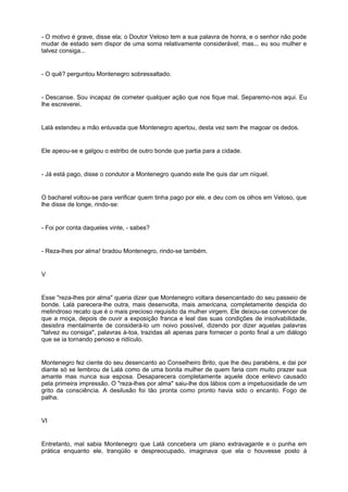 - O motivo é grave, disse ela; o Doutor Veloso tem a sua palavra de honra, e o senhor não pode
mudar de estado sem dispor de uma soma relativamente considerável; mas... eu sou mulher e
talvez consiga...
- O quê? perguntou Montenegro sobressaltado.
- Descanse. Sou incapaz de cometer qualquer ação que nos fique mal. Separemo-nos aqui. Eu
lhe escreverei.
Lalá estendeu a mão enluvada que Montenegro apertou, desta vez sem lhe magoar os dedos.
Ele apeou-se e galgou o estribo de outro bonde que partia para a cidade.
- Já está pago, disse o condutor a Montenegro quando este lhe quis dar um níquel.
O bacharel voltou-se para verificar quem tinha pago por ele, e deu com os olhos em Veloso, que
lhe disse de longe, rindo-se:
- Foi por conta daqueles vinte, - sabes?
- Reza-lhes por alma! bradou Montenegro, rindo-se também.
V
Esse "reza-lhes por alma" queria dizer que Montenegro voltara desencantado do seu passeio de
bonde. Lalá parecera-lhe outra, mais desenvolta, mais americana, completamente despida do
melindroso recato que é o mais precioso requisito da mulher virgem. Ele deixou-se convencer de
que a moça, depois de ouvir a exposição franca e leal das suas condições de insolvabilidade,
desistira mentalmente de considerá-lo um noivo possível, dizendo por dizer aquelas palavras
"talvez eu consiga", palavras à-toa, trazidas ali apenas para fornecer o ponto final a um diálogo
que se ia tornando penoso e ridículo.
Montenegro fez ciente do seu desencanto ao Conselheiro Brito, que lhe deu parabéns, e dai por
diante só se lembrou de Lalá como de uma bonita mulher de quem faria com muito prazer sua
amante mas nunca sua esposa. Desaparecera completamente aquele doce enlevo causado
pela primeira impressão. O "reza-lhes por alma" saiu-lhe dos lábios com a impetuosidade de um
grito da consciência. A desilusão foi tão pronta como pronto havia sido o encanto. Fogo de
palha.
VI
Entretanto, mal sabia Montenegro que Lalá concebera um plano extravagante e o punha em
prática enquanto ele, tranqüilo e despreocupado, imaginava que ela o houvesse posto à
 