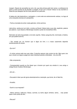 margem. Depois de aconselhar-se com a tia, que não primava pelo bom senso, a professora de
piano e canto encheu-se de decisão e coragem, foi ter com o Doutor Veloso no seu escritório e
disse-lhe que desejava dar-lhe duas palavras em particular.
A beleza de Lalá deslumbrou o advogado, e, como este era extremamente vaidoso, viu logo ali
uma conquista amorosa em perspectiva.
- Tenha a bondade de entrar neste gabinete, minha senhora.
Lalá entrou, sentou-se num divã, e contou ao Doutor Veloso toda a sua vida, repetindo, palavra
por palavra, o que dissera a Montenegro durante o jantar do Conselheiro Brito.
Admirado de tanta loquacidade e de tanto espírito, Veloso perguntou-lhe, terminada a história,
em que poderia servi-la.
- Sou amada por um homem que é digno de mim, e o nosso casamento depende
exclusivamente do doutor.
- De mim?
- A minha ventura está nas suas mãos. Custa-lhe apenas vinte contos de réis. Não quero crer
que o doutor se negue a pagar por essa miserável quantia a felicidade... de uma órfã.
- Não compreendo.
- Compreenderá quando eu lhe disser que o homem por quem sou amada é o seu amigo e
colega Doutor Gustavo Montenegro.
- Ah! ah!...
- Escusado é dizer que ele ignora absolutamente a resolução, que tomei, de vir falar-lhe.
- Acredito.
- Qual é a sua resposta?
- Minha senhora, balbuciou Veloso, sorrindo; eu tenho algum dinheiro, tenho.. . mas perder
assim vinte contos de reis...
- Recusa?
 