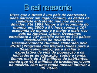 Brasil na economia   Dizer que o Brasil é um país de contrastes pode parecer um lugar-comum, os dados da realidade entretanto não nos deixam dúvidas. Até 1999 fomos a 8ª economia do mundo, em 2000 a 9ª, hoje somos a 10ª economia do mundo e o maior e mais rico país da América Latina. Ocupamos entretanto a 73ª posição entre os 173 países classificados no Relatório do Desenvolvimento Humano elaborado pelo PNUD (Programa das Nações Unidas para o Desenvolvimento), para avaliar a expectativa de vida da população e os indicadores de educação, saúde e renda. Somos mais de 170 milhões de habitantes, sendo que 49,6 milhões de brasileiros vivem na miséria, com uma renda mensal inferior a R$ 79,00.  