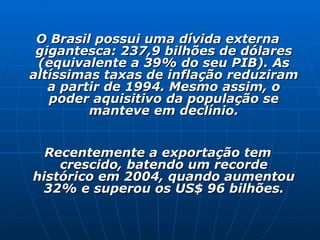 O Brasil possui uma dívida externa gigantesca: 237,9 bilhões de dólares (equivalente a 39% do seu PIB). As altíssimas taxas de inflação reduziram a partir de 1994. Mesmo assim, o poder aquisitivo da população se manteve em declínio.   Recentemente a exportação tem crescido, batendo um recorde histórico em 2004, quando aumentou 32% e superou os US$ 96 bilhões. 