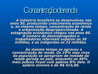 Concentração de renda   A indústria brasileira se desenvolveu nos anos 50, produzindo crescimento econômico e, ao mesmo tempo, concentração de renda e urbanização desproporcionada. A estagnação econômica chegou nos anos 80. O número de desempregados e trabalhadores informais superou os 30 milhões, e os indigentes os 22 milhões.   Ao mesmo tempo se agravou a concentração de renda. Os 10% mas ricos da população se apropriam de metade da renda gerada no país, enquanto os 40% mais pobres ficam com apenas 8% dela. O salário mínimo é de R$ 415,00. 