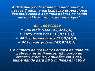 A distribuição de renda em nada mudou nesses 7 anos: a participação proporcional dos mais ricos e dos mais pobres na renda nacional ficou rigorosamente igual. Em 1995/1999 1% mais ricos (12,3/12,6)  10% mais ricos (13,9/13,3)  40% intermediários (39,8/40,0)  50% mais pobres (47,9/47,4)  E o número de brasileiros abaixo da linha da pobreza, os indigentes, não parou de crescer: eram 47,2 milhões em 1994, aumentando para 54,5 milhões em 1999. 