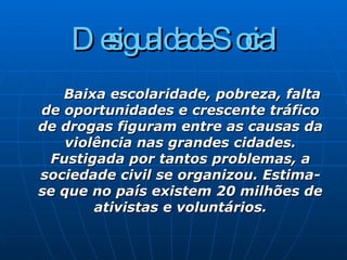 Desigualdade Social   Baixa escolaridade, pobreza, falta de oportunidades e crescente tráfico de drogas figuram entre as causas da violência nas grandes cidades. Fustigada por tantos problemas, a sociedade civil se organizou. Estima-se que no país existem 20 milhões de ativistas e voluntários. 