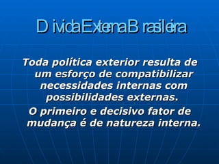 Divida Externa Brasileira Toda política exterior resulta de um esforço de compatibilizar necessidades internas com possibilidades externas .  O primeiro e decisivo fator de mudança é de natureza interna. 