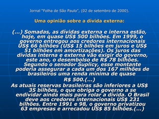 Jornal “Folha de São Paulo”, (02 de setembro de 2000). Uma opinião sobre a dívida externa: (...) Somadas, as dívidas externa e interna estão, hoje, em quase US$ 500 bilhões. Em 1999, o governo entregou aos credores internacionais US$ 66 bilhões (US$ 15 bilhões em juros e US$ 51 bilhões em amortizações). Os juros das dívidas interna e externa vão exigir do governo, este ano, o desembolso de R$ 78 bilhões. Segundo o senador Suplicy, esse montante poderia assegurar a cada um dos 167 milhões de brasileiros uma renda mínima de quase  R$ 500.(...) As atuais reservas brasileiras são inferiores a US$ 35 bilhões, o que obriga o governo a se endividar ainda mais para rolar a dívida. O Brasil deve aos credores internacionais US$ 231 bilhões. Entre 1991 e 98, o governo privatizou 63 empresas e arrecadou US$ 85 bilhões.(...) 