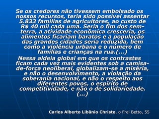 Se os credores não tivessem embolsado os nossos recursos, teria sido possível assentar 5.833 famílias de agricultores, ao custo de R$ 40 mil cada uma. Seria o fim dos sem-terra, a atividade econômica cresceria, os alimentos ficariam baratos e a população das grandes cidades seria reduzida, bem como a violência urbana e o número de famílias e crianças na rua.(...) Nessa aldeia global em que os contrastes ficam cada vez mais evidentes sob a camisa-de-força neoliberal, globalizam-se a miséria, e não o desenvolvimento, a violação da soberania nacional, e não o respeito aos diferentes povos, o espírito de competitividade, e não o de solidariedade.(...) Carlos Alberto Libânio Christo , o Frei Betto, 55 