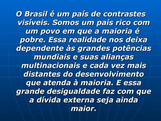 O Brasil é um país de contrastes visíveis. Somos um país rico com um povo em que a maioria é  pobre. Essa realidade nos deixa dependente às grandes potências mundiais e suas alianças multinacionais e cada vez mais distantes do desenvolvimento que atenda à maioria. E essa grande desigualdade faz com que a dívida externa seja ainda maior. 