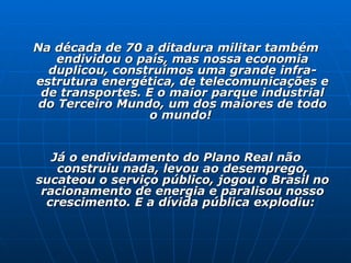 Na década de 70 a ditadura militar também endividou o país, mas nossa economia duplicou, construímos uma grande infra-estrutura energética, de telecomunicações e de transportes. E o maior parque industrial do Terceiro Mundo, um dos maiores de todo o mundo!  Já o endividamento do Plano Real não construiu nada, levou ao desemprego, sucateou o serviço público, jogou o Brasil no racionamento de energia e paralisou nosso crescimento. E a dívida pública explodiu:  