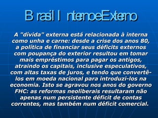 Brasil Interno e Externo A "dívida" externa está relacionada à interna como unha e carne: desde a crise dos anos 80, a política de financiar seus déficits externos com poupança do exterior resultou em tomar mais empréstimos para pagar os antigos, atraindo os capitais, inclusive especulativos, com altas taxas de juros, e tendo que convertê-los em moeda nacional para introduzi-los na economia. Isto se agravou nos anos do governo FHC: as reformas neoliberais resultaram não apenas num persistente déficit de contas correntes, mas também num déficit comercial.  