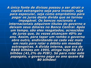 A única fonte de divisas passou a ser atrair o capital estrangeiro seja para investir, seja para especular, seja como empréstimo para pagar os juros desta dívida que se tornou impagável. Os bancos nacionais e internacionais adquirem títulos do governo e deixam seus dólares no Banco Central. Após um tempo, são eles resgatados, acrescidos de juros que, às vezes alcançam 40% ao ano. Assim, para tapar um rombo o governo abre outro, endividando-se cada vez mais em reais para rolar o débito em moedas estrangeiras. A dívida interna, que era de R$60 bilhões em 1995, atinge hoje R$ 373 bilhões (41,2% do PIB!). Só para rolar este papagaio, o governo paga ao ano quase R$ 80 bilhões!  