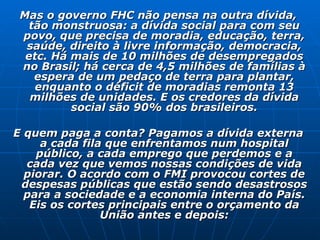 Mas o governo FHC não pensa na outra dívida, tão monstruosa: a dívida social para com seu povo, que precisa de moradia, educação, terra, saúde, direito à livre informação, democracia, etc. Há mais de 10 milhões de desempregados no Brasil; há cerca de 4,5 milhões de famílias à espera de um pedaço de terra para plantar, enquanto o déficit de moradias remonta 13 milhões de unidades. E os credores da dívida social são 90% dos brasileiros. E quem paga a conta? Pagamos a dívida externa a cada fila que enfrentamos num hospital público, a cada emprego que perdemos e a cada vez que vemos nossas condições de vida piorar. O acordo com o FMI provocou cortes de despesas públicas que estão sendo desastrosos para a sociedade e a economia interna do País. Eis os cortes principais entre o orçamento da União antes e depois: 