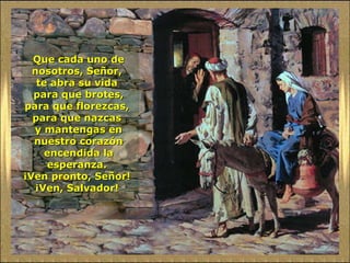 Que cada uno de nosotros, Señor,  te abra su vida  para que brotes, para que florezcas,  para que nazcas  y mantengas en nuestro corazón encendida la esperanza.  ¡Ven pronto, Señor!  ¡Ven, Salvador!  