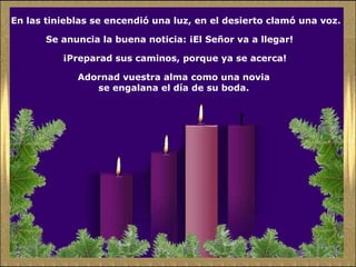 En las tinieblas se encendió una luz, en el desierto clamó una voz.  Se anuncia la buena noticia: ¡El Señor va a llegar!  ¡Preparad sus caminos, porque ya se acerca!  Adornad vuestra alma como una novia  se engalana el día de su boda.  