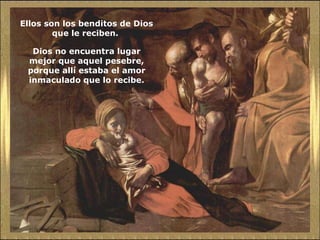 Ellos son los benditos de Dios que le reciben.  Dios no encuentra lugar mejor que aquel pesebre, porque allí estaba el amor inmaculado que lo recibe. 