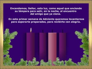 Encendemos, Señor, esta luz, como aquel que enciende su lámpara para salir, en la noche, al encuentro  del amigo que ya viene.  En esta primer semana de Adviento queremos levantarnos para esperarte preparados, para recibirte con alegría.  