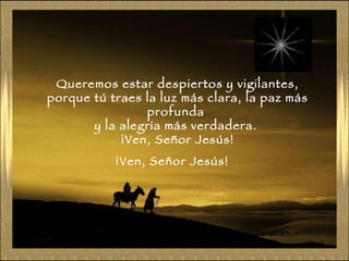 Queremos estar despiertos y vigilantes, porque tú traes la luz más clara, la paz más profunda  y la alegría más verdadera.  ¡Ven, Señor Jesús! ¡Ven, Señor Jesús! 