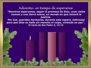 Adviento: un tiempo de esperanza ” Nosotros esperamos, según la promesa de Dios, unos cielos nuevos y una tierra nueva, un mundo en que reinará la justicia.  Por eso, queridos hermanos, durante esta espera, esforzaos para que Dios os halle sin mancha ni culpa, viviendo en paz".   II Carta de San Pedro 3, 13-14  