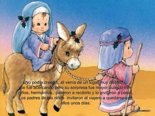 No podía creerlo...él venía de un lugar muy distinto… Se fue acercando pero su sorpresa fue mayor cuando tres niños, hermanitos,  salieron a recibirlo y lo invitaron a pasar.  Los padres de los niños  invitaron al viajero a quedarse con ellos unos días. 