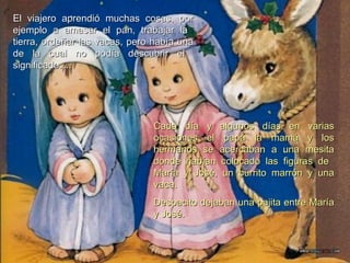 Cada día y algunos días en varias ocasiones el papá la mamá y los hermanos se acercaban a una mesita donde habían colocado las figuras de  María y José, un burrito marrón y una vaca.  Despacito dejaban una pajita entre María y José. El viajero aprendió muchas cosas, por ejemplo a amasar el pan, trabajar la  tierra, ordeñar las vacas, pero había una de la cual no podía descubrir el  significado…. 